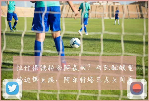 拉什福德转会阿森纳?两队酝酿重磅边锋互换,阿尔特塔已点头同意