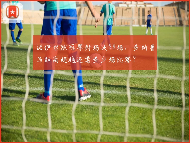 诺伊尔欧冠零封场次58场,多纳鲁马距离超越还需多少场比赛?