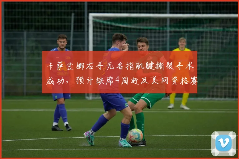 卡萨金娜右手无名指肌腱撕裂手术成功,预计缺席4周赶及美网资格赛