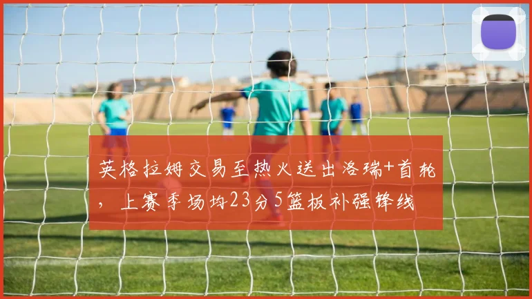 英格拉姆交易至热火送出洛瑞+首轮,上赛季场均23分5篮板补强锋线