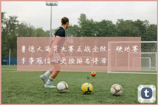 鲁德大满贯决赛五战全败,硬地赛季争冠信心受挫排名停滞