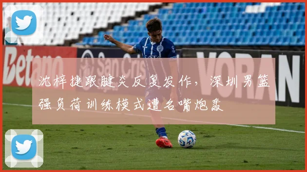 沈梓捷跟腱炎反复发作,深圳男篮强负荷训练模式遭名嘴炮轰