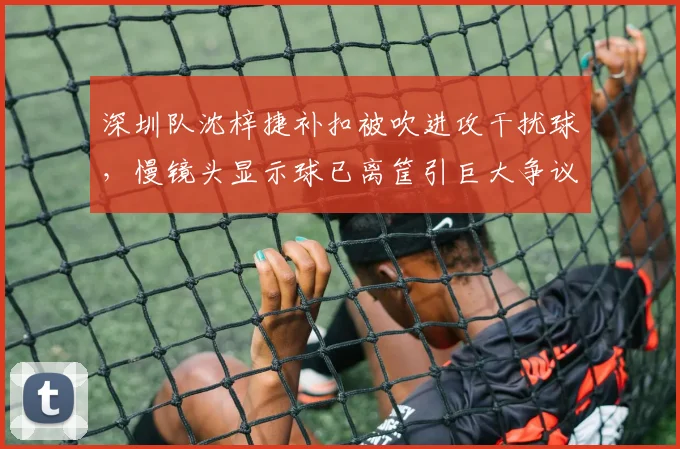 深圳队沈梓捷补扣被吹进攻干扰球,慢镜头显示球已离筐引巨大争议