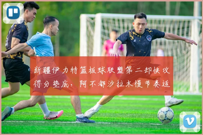 新疆伊力特篮板球联盟第二却快攻得分垫底,阿不都沙拉木慢节奏适配存疑