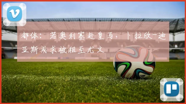 都体:若奥利塞赴皇马,卜拉欣-迪亚斯或求被租至尤文